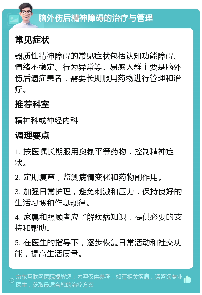 脑外伤后精神障碍的治疗与管理 常见症状 器质性精神障碍的常见症状包括认知功能障碍、情绪不稳定、行为异常等。易感人群主要是脑外伤后遗症患者，需要长期服用药物进行管理和治疗。 推荐科室 精神科或神经内科 调理要点 1. 按医嘱长期服用奥氮平等药物，控制精神症状。 2. 定期复查，监测病情变化和药物副作用。 3. 加强日常护理，避免刺激和压力，保持良好的生活习惯和作息规律。 4. 家属和照顾者应了解疾病知识，提供必要的支持和帮助。 5. 在医生的指导下，逐步恢复日常活动和社交功能，提高生活质量。