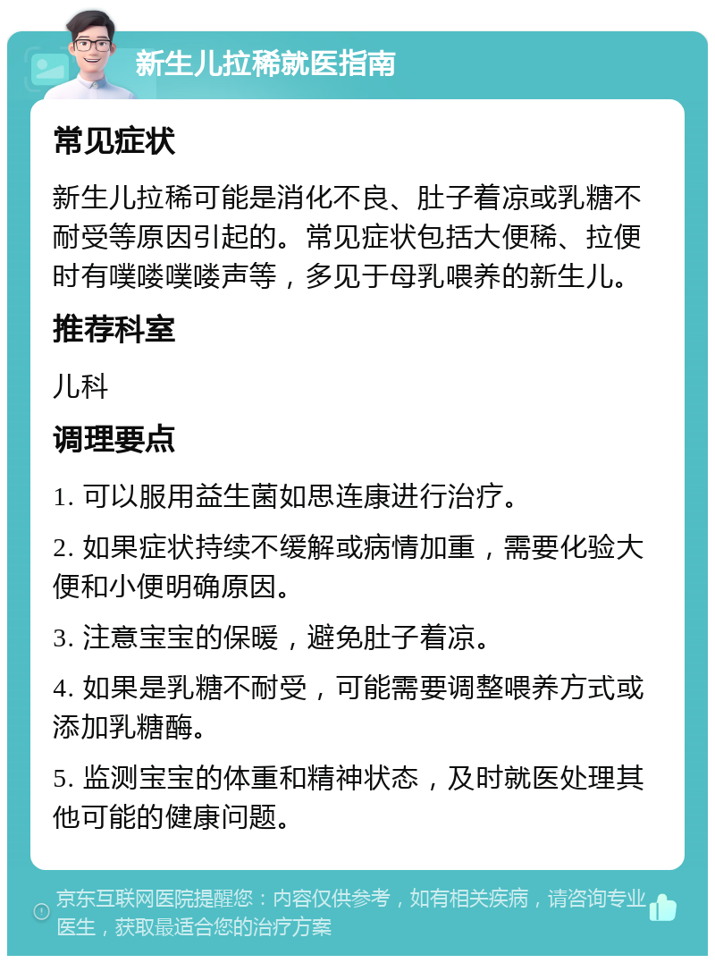 新生儿拉稀就医指南 常见症状 新生儿拉稀可能是消化不良、肚子着凉或乳糖不耐受等原因引起的。常见症状包括大便稀、拉便时有噗喽噗喽声等，多见于母乳喂养的新生儿。 推荐科室 儿科 调理要点 1. 可以服用益生菌如思连康进行治疗。 2. 如果症状持续不缓解或病情加重，需要化验大便和小便明确原因。 3. 注意宝宝的保暖，避免肚子着凉。 4. 如果是乳糖不耐受，可能需要调整喂养方式或添加乳糖酶。 5. 监测宝宝的体重和精神状态，及时就医处理其他可能的健康问题。