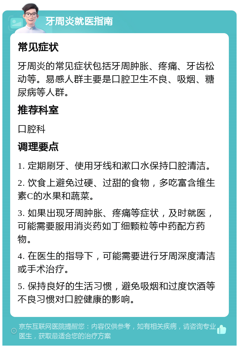 牙周炎就医指南 常见症状 牙周炎的常见症状包括牙周肿胀、疼痛、牙齿松动等。易感人群主要是口腔卫生不良、吸烟、糖尿病等人群。 推荐科室 口腔科 调理要点 1. 定期刷牙、使用牙线和漱口水保持口腔清洁。 2. 饮食上避免过硬、过甜的食物，多吃富含维生素C的水果和蔬菜。 3. 如果出现牙周肿胀、疼痛等症状，及时就医，可能需要服用消炎药如丁细颗粒等中药配方药物。 4. 在医生的指导下，可能需要进行牙周深度清洁或手术治疗。 5. 保持良好的生活习惯，避免吸烟和过度饮酒等不良习惯对口腔健康的影响。