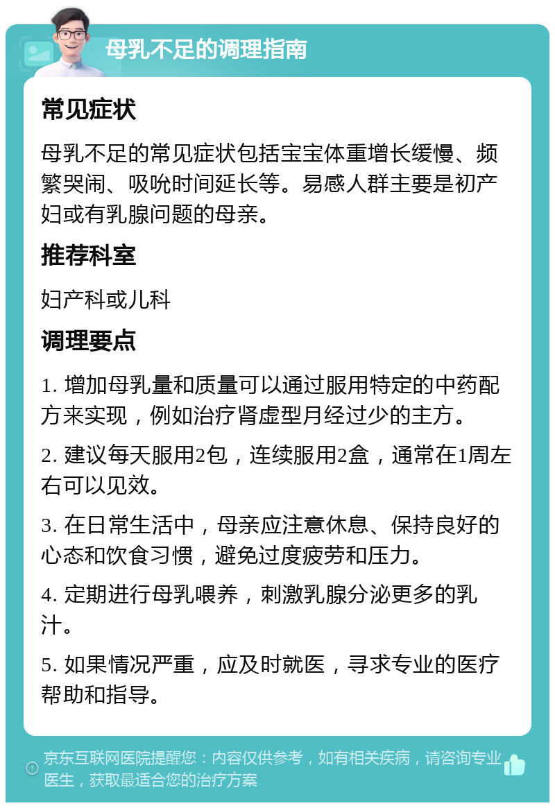 母乳不足的调理指南 常见症状 母乳不足的常见症状包括宝宝体重增长缓慢、频繁哭闹、吸吮时间延长等。易感人群主要是初产妇或有乳腺问题的母亲。 推荐科室 妇产科或儿科 调理要点 1. 增加母乳量和质量可以通过服用特定的中药配方来实现，例如治疗肾虚型月经过少的主方。 2. 建议每天服用2包，连续服用2盒，通常在1周左右可以见效。 3. 在日常生活中，母亲应注意休息、保持良好的心态和饮食习惯，避免过度疲劳和压力。 4. 定期进行母乳喂养，刺激乳腺分泌更多的乳汁。 5. 如果情况严重，应及时就医，寻求专业的医疗帮助和指导。