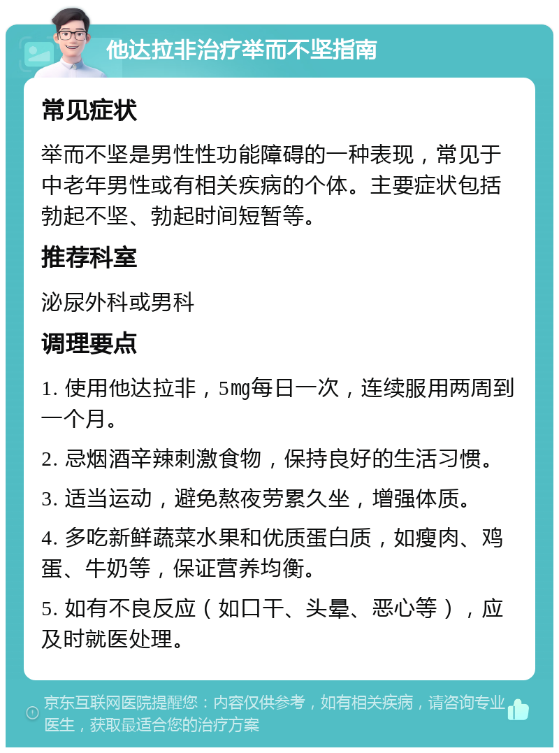 他达拉非治疗举而不坚指南 常见症状 举而不坚是男性性功能障碍的一种表现，常见于中老年男性或有相关疾病的个体。主要症状包括勃起不坚、勃起时间短暂等。 推荐科室 泌尿外科或男科 调理要点 1. 使用他达拉非，5㎎每日一次，连续服用两周到一个月。 2. 忌烟酒辛辣刺激食物，保持良好的生活习惯。 3. 适当运动，避免熬夜劳累久坐，增强体质。 4. 多吃新鲜蔬菜水果和优质蛋白质，如瘦肉、鸡蛋、牛奶等，保证营养均衡。 5. 如有不良反应（如口干、头晕、恶心等），应及时就医处理。