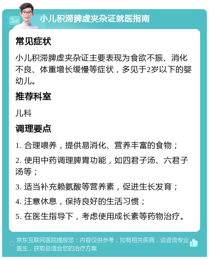 小儿积滞脾虚夹杂证就医指南 常见症状 小儿积滞脾虚夹杂证主要表现为食欲不振、消化不良、体重增长缓慢等症状，多见于2岁以下的婴幼儿。 推荐科室 儿科 调理要点 1. 合理喂养，提供易消化、营养丰富的食物； 2. 使用中药调理脾胃功能，如四君子汤、六君子汤等； 3. 适当补充赖氨酸等营养素，促进生长发育； 4. 注意休息，保持良好的生活习惯； 5. 在医生指导下，考虑使用成长素等药物治疗。