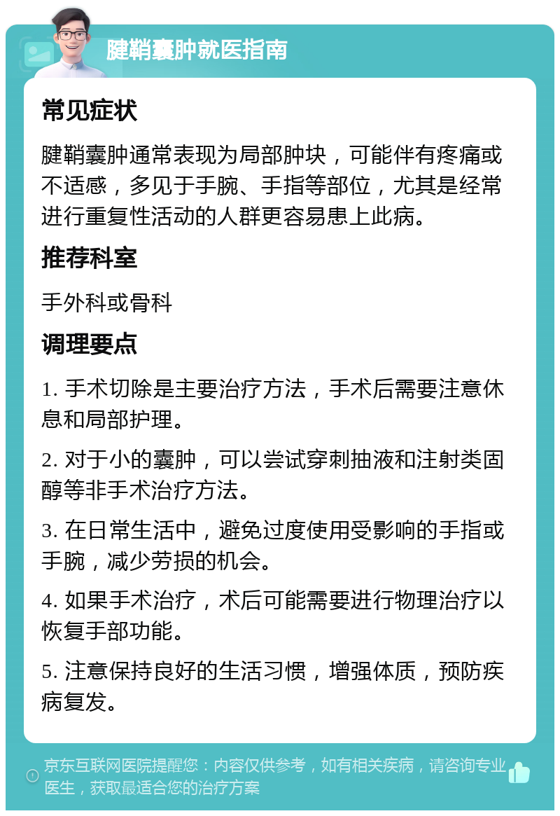 腱鞘囊肿就医指南 常见症状 腱鞘囊肿通常表现为局部肿块，可能伴有疼痛或不适感，多见于手腕、手指等部位，尤其是经常进行重复性活动的人群更容易患上此病。 推荐科室 手外科或骨科 调理要点 1. 手术切除是主要治疗方法，手术后需要注意休息和局部护理。 2. 对于小的囊肿，可以尝试穿刺抽液和注射类固醇等非手术治疗方法。 3. 在日常生活中，避免过度使用受影响的手指或手腕，减少劳损的机会。 4. 如果手术治疗，术后可能需要进行物理治疗以恢复手部功能。 5. 注意保持良好的生活习惯，增强体质，预防疾病复发。