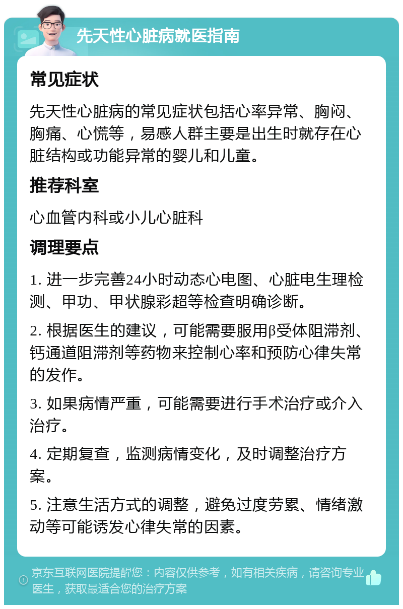 先天性心脏病就医指南 常见症状 先天性心脏病的常见症状包括心率异常、胸闷、胸痛、心慌等，易感人群主要是出生时就存在心脏结构或功能异常的婴儿和儿童。 推荐科室 心血管内科或小儿心脏科 调理要点 1. 进一步完善24小时动态心电图、心脏电生理检测、甲功、甲状腺彩超等检查明确诊断。 2. 根据医生的建议，可能需要服用β受体阻滞剂、钙通道阻滞剂等药物来控制心率和预防心律失常的发作。 3. 如果病情严重，可能需要进行手术治疗或介入治疗。 4. 定期复查，监测病情变化，及时调整治疗方案。 5. 注意生活方式的调整，避免过度劳累、情绪激动等可能诱发心律失常的因素。