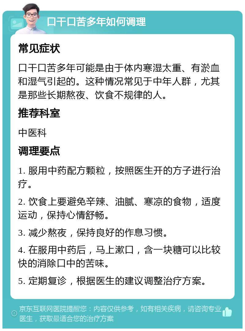 口干口苦多年如何调理 常见症状 口干口苦多年可能是由于体内寒湿太重、有淤血和湿气引起的。这种情况常见于中年人群，尤其是那些长期熬夜、饮食不规律的人。 推荐科室 中医科 调理要点 1. 服用中药配方颗粒，按照医生开的方子进行治疗。 2. 饮食上要避免辛辣、油腻、寒凉的食物，适度运动，保持心情舒畅。 3. 减少熬夜，保持良好的作息习惯。 4. 在服用中药后，马上漱口，含一块糖可以比较快的消除口中的苦味。 5. 定期复诊，根据医生的建议调整治疗方案。