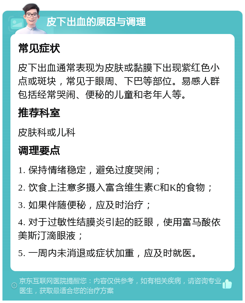 皮下出血的原因与调理 常见症状 皮下出血通常表现为皮肤或黏膜下出现紫红色小点或斑块，常见于眼周、下巴等部位。易感人群包括经常哭闹、便秘的儿童和老年人等。 推荐科室 皮肤科或儿科 调理要点 1. 保持情绪稳定，避免过度哭闹； 2. 饮食上注意多摄入富含维生素C和K的食物； 3. 如果伴随便秘，应及时治疗； 4. 对于过敏性结膜炎引起的眨眼，使用富马酸依美斯汀滴眼液； 5. 一周内未消退或症状加重，应及时就医。