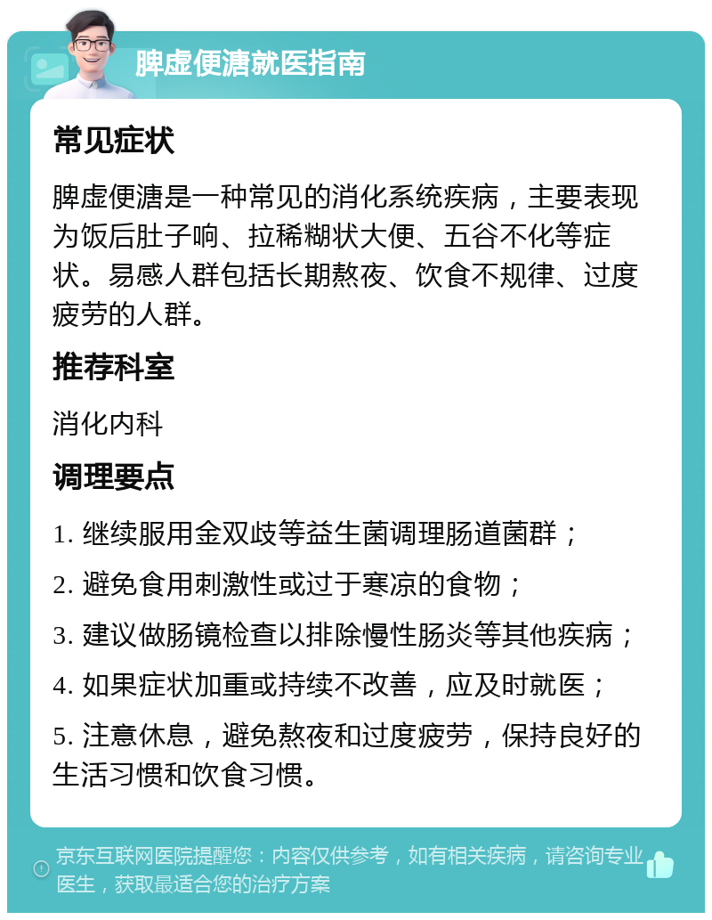 脾虚便溏就医指南 常见症状 脾虚便溏是一种常见的消化系统疾病，主要表现为饭后肚子响、拉稀糊状大便、五谷不化等症状。易感人群包括长期熬夜、饮食不规律、过度疲劳的人群。 推荐科室 消化内科 调理要点 1. 继续服用金双歧等益生菌调理肠道菌群； 2. 避免食用刺激性或过于寒凉的食物； 3. 建议做肠镜检查以排除慢性肠炎等其他疾病； 4. 如果症状加重或持续不改善，应及时就医； 5. 注意休息，避免熬夜和过度疲劳，保持良好的生活习惯和饮食习惯。