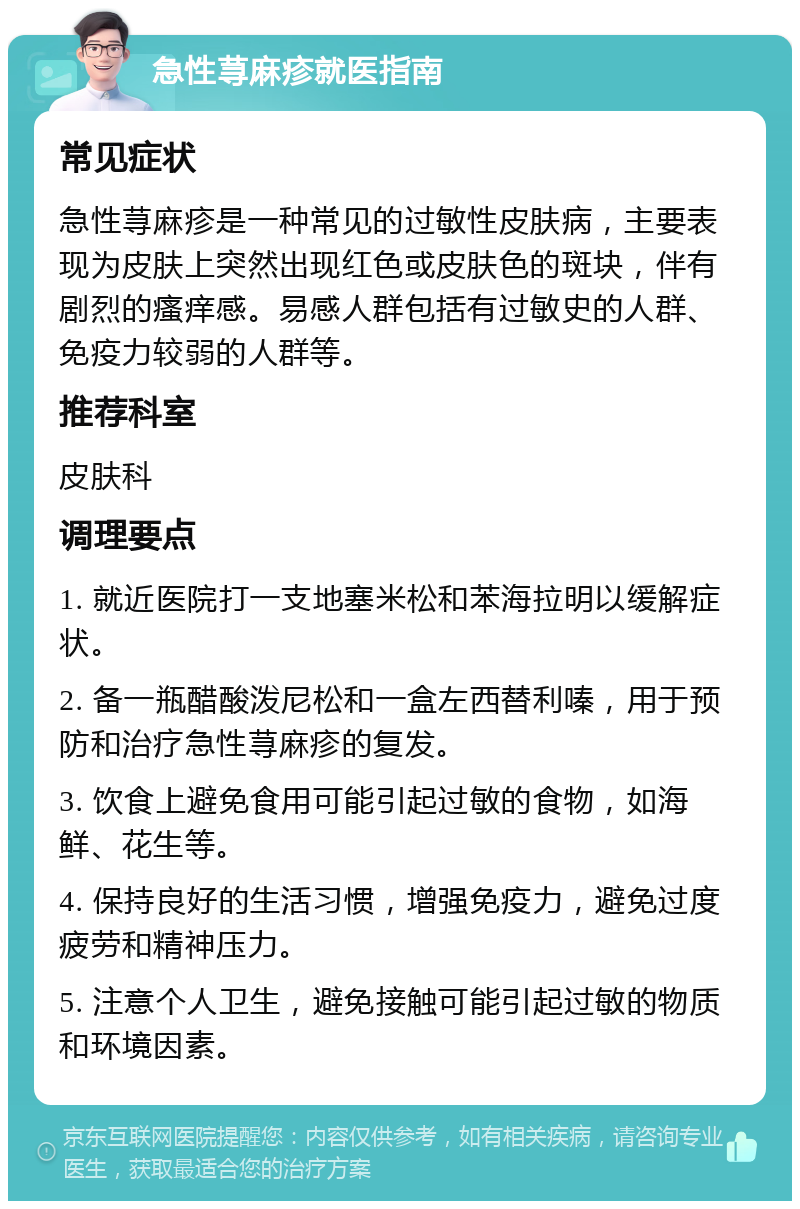 急性荨麻疹就医指南 常见症状 急性荨麻疹是一种常见的过敏性皮肤病，主要表现为皮肤上突然出现红色或皮肤色的斑块，伴有剧烈的瘙痒感。易感人群包括有过敏史的人群、免疫力较弱的人群等。 推荐科室 皮肤科 调理要点 1. 就近医院打一支地塞米松和苯海拉明以缓解症状。 2. 备一瓶醋酸泼尼松和一盒左西替利嗪，用于预防和治疗急性荨麻疹的复发。 3. 饮食上避免食用可能引起过敏的食物，如海鲜、花生等。 4. 保持良好的生活习惯，增强免疫力，避免过度疲劳和精神压力。 5. 注意个人卫生，避免接触可能引起过敏的物质和环境因素。