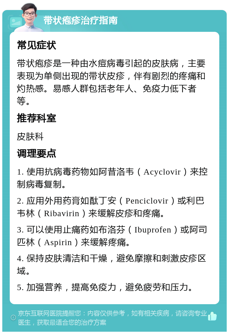 带状疱疹治疗指南 常见症状 带状疱疹是一种由水痘病毒引起的皮肤病，主要表现为单侧出现的带状皮疹，伴有剧烈的疼痛和灼热感。易感人群包括老年人、免疫力低下者等。 推荐科室 皮肤科 调理要点 1. 使用抗病毒药物如阿昔洛韦（Acyclovir）来控制病毒复制。 2. 应用外用药膏如酞丁安（Penciclovir）或利巴韦林（Ribavirin）来缓解皮疹和疼痛。 3. 可以使用止痛药如布洛芬（Ibuprofen）或阿司匹林（Aspirin）来缓解疼痛。 4. 保持皮肤清洁和干燥，避免摩擦和刺激皮疹区域。 5. 加强营养，提高免疫力，避免疲劳和压力。