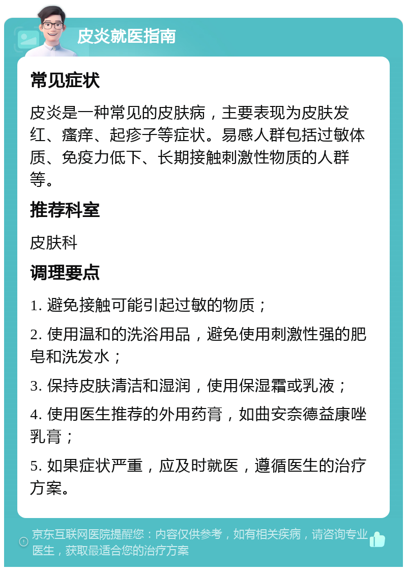 皮炎就医指南 常见症状 皮炎是一种常见的皮肤病，主要表现为皮肤发红、瘙痒、起疹子等症状。易感人群包括过敏体质、免疫力低下、长期接触刺激性物质的人群等。 推荐科室 皮肤科 调理要点 1. 避免接触可能引起过敏的物质； 2. 使用温和的洗浴用品，避免使用刺激性强的肥皂和洗发水； 3. 保持皮肤清洁和湿润，使用保湿霜或乳液； 4. 使用医生推荐的外用药膏，如曲安奈德益康唑乳膏； 5. 如果症状严重，应及时就医，遵循医生的治疗方案。