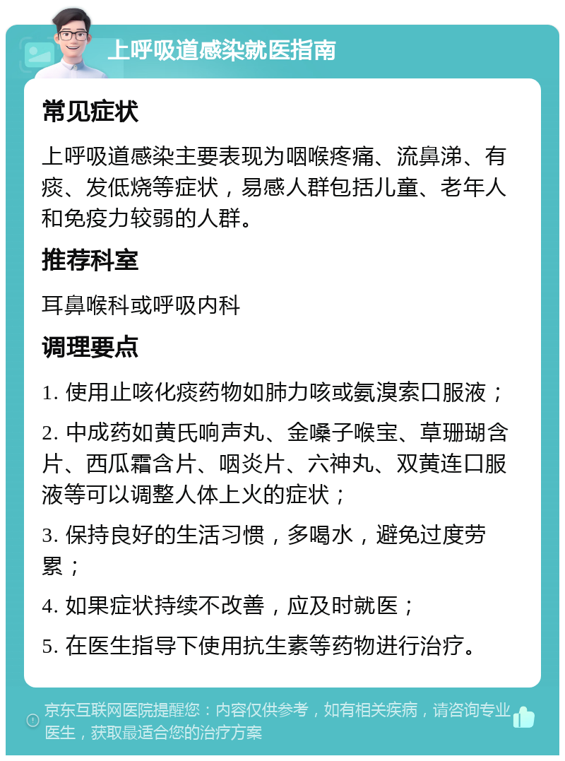 上呼吸道感染就医指南 常见症状 上呼吸道感染主要表现为咽喉疼痛、流鼻涕、有痰、发低烧等症状，易感人群包括儿童、老年人和免疫力较弱的人群。 推荐科室 耳鼻喉科或呼吸内科 调理要点 1. 使用止咳化痰药物如肺力咳或氨溴索口服液； 2. 中成药如黄氏响声丸、金嗓子喉宝、草珊瑚含片、西瓜霜含片、咽炎片、六神丸、双黄连口服液等可以调整人体上火的症状； 3. 保持良好的生活习惯，多喝水，避免过度劳累； 4. 如果症状持续不改善，应及时就医； 5. 在医生指导下使用抗生素等药物进行治疗。