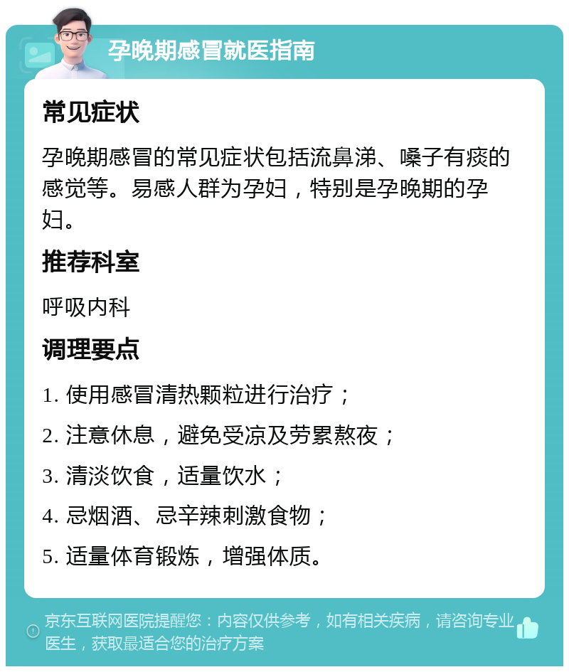 孕晚期感冒就医指南 常见症状 孕晚期感冒的常见症状包括流鼻涕、嗓子有痰的感觉等。易感人群为孕妇，特别是孕晚期的孕妇。 推荐科室 呼吸内科 调理要点 1. 使用感冒清热颗粒进行治疗； 2. 注意休息，避免受凉及劳累熬夜； 3. 清淡饮食，适量饮水； 4. 忌烟酒、忌辛辣刺激食物； 5. 适量体育锻炼，增强体质。