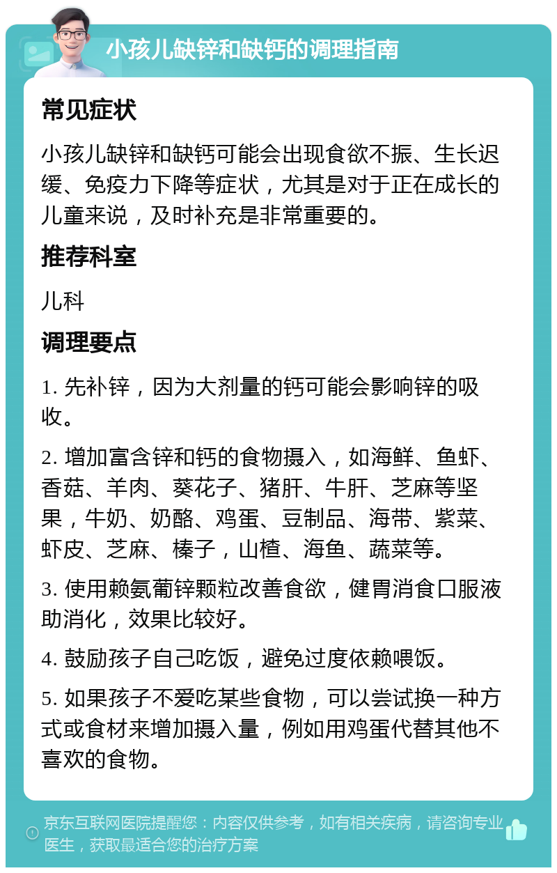 小孩儿缺锌和缺钙的调理指南 常见症状 小孩儿缺锌和缺钙可能会出现食欲不振、生长迟缓、免疫力下降等症状，尤其是对于正在成长的儿童来说，及时补充是非常重要的。 推荐科室 儿科 调理要点 1. 先补锌，因为大剂量的钙可能会影响锌的吸收。 2. 增加富含锌和钙的食物摄入，如海鲜、鱼虾、香菇、羊肉、葵花子、猪肝、牛肝、芝麻等坚果，牛奶、奶酪、鸡蛋、豆制品、海带、紫菜、虾皮、芝麻、榛子，山楂、海鱼、蔬菜等。 3. 使用赖氨葡锌颗粒改善食欲，健胃消食口服液助消化，效果比较好。 4. 鼓励孩子自己吃饭，避免过度依赖喂饭。 5. 如果孩子不爱吃某些食物，可以尝试换一种方式或食材来增加摄入量，例如用鸡蛋代替其他不喜欢的食物。