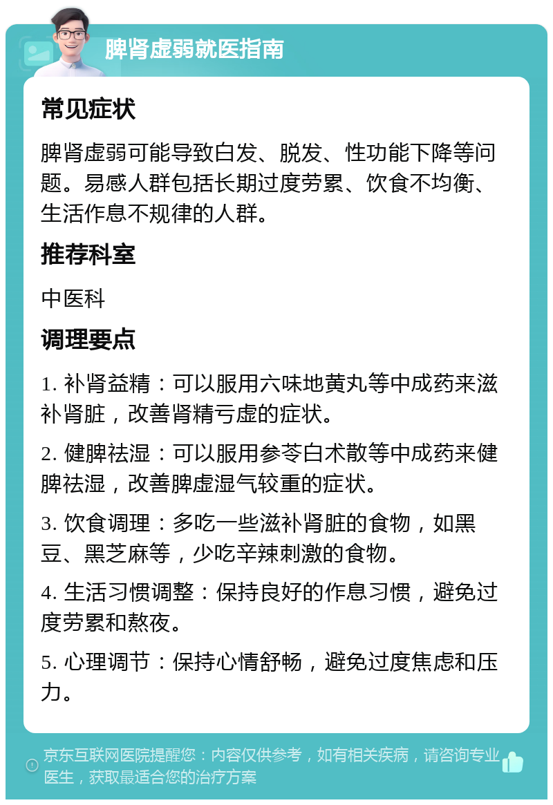 脾肾虚弱就医指南 常见症状 脾肾虚弱可能导致白发、脱发、性功能下降等问题。易感人群包括长期过度劳累、饮食不均衡、生活作息不规律的人群。 推荐科室 中医科 调理要点 1. 补肾益精：可以服用六味地黄丸等中成药来滋补肾脏，改善肾精亏虚的症状。 2. 健脾祛湿：可以服用参苓白术散等中成药来健脾祛湿，改善脾虚湿气较重的症状。 3. 饮食调理：多吃一些滋补肾脏的食物，如黑豆、黑芝麻等，少吃辛辣刺激的食物。 4. 生活习惯调整：保持良好的作息习惯，避免过度劳累和熬夜。 5. 心理调节：保持心情舒畅，避免过度焦虑和压力。