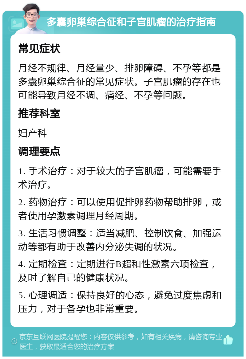 多囊卵巢综合征和子宫肌瘤的治疗指南 常见症状 月经不规律、月经量少、排卵障碍、不孕等都是多囊卵巢综合征的常见症状。子宫肌瘤的存在也可能导致月经不调、痛经、不孕等问题。 推荐科室 妇产科 调理要点 1. 手术治疗：对于较大的子宫肌瘤，可能需要手术治疗。 2. 药物治疗：可以使用促排卵药物帮助排卵，或者使用孕激素调理月经周期。 3. 生活习惯调整：适当减肥、控制饮食、加强运动等都有助于改善内分泌失调的状况。 4. 定期检查：定期进行B超和性激素六项检查，及时了解自己的健康状况。 5. 心理调适：保持良好的心态，避免过度焦虑和压力，对于备孕也非常重要。