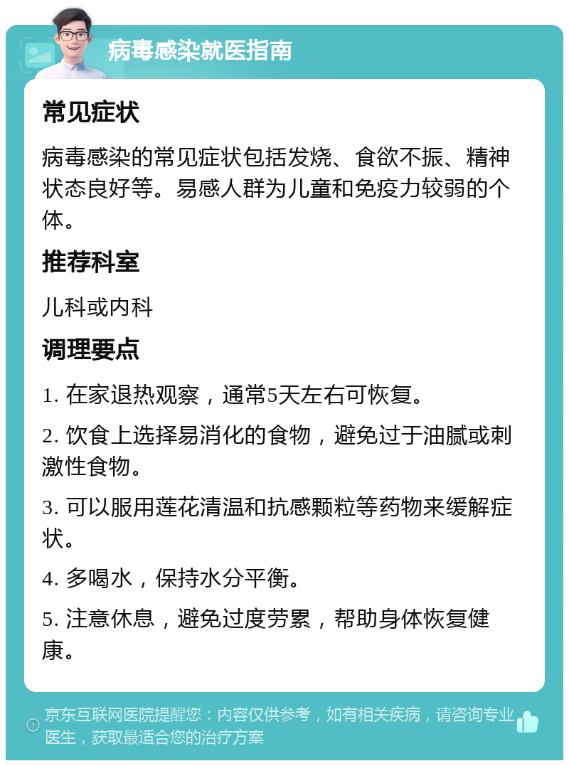 病毒感染就医指南 常见症状 病毒感染的常见症状包括发烧、食欲不振、精神状态良好等。易感人群为儿童和免疫力较弱的个体。 推荐科室 儿科或内科 调理要点 1. 在家退热观察，通常5天左右可恢复。 2. 饮食上选择易消化的食物，避免过于油腻或刺激性食物。 3. 可以服用莲花清温和抗感颗粒等药物来缓解症状。 4. 多喝水，保持水分平衡。 5. 注意休息，避免过度劳累，帮助身体恢复健康。