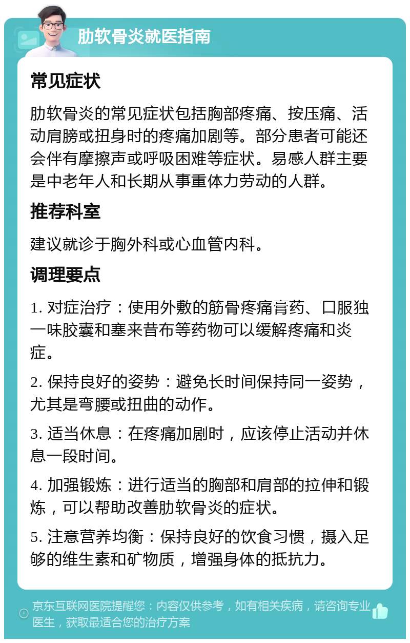 肋软骨炎就医指南 常见症状 肋软骨炎的常见症状包括胸部疼痛、按压痛、活动肩膀或扭身时的疼痛加剧等。部分患者可能还会伴有摩擦声或呼吸困难等症状。易感人群主要是中老年人和长期从事重体力劳动的人群。 推荐科室 建议就诊于胸外科或心血管内科。 调理要点 1. 对症治疗：使用外敷的筋骨疼痛膏药、口服独一味胶囊和塞来昔布等药物可以缓解疼痛和炎症。 2. 保持良好的姿势：避免长时间保持同一姿势，尤其是弯腰或扭曲的动作。 3. 适当休息：在疼痛加剧时，应该停止活动并休息一段时间。 4. 加强锻炼：进行适当的胸部和肩部的拉伸和锻炼，可以帮助改善肋软骨炎的症状。 5. 注意营养均衡：保持良好的饮食习惯，摄入足够的维生素和矿物质，增强身体的抵抗力。