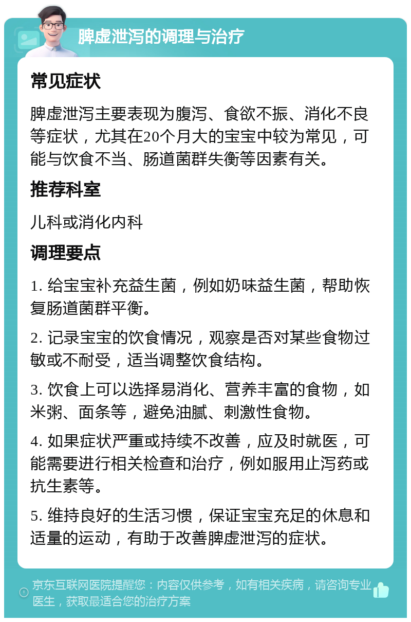 脾虚泄泻的调理与治疗 常见症状 脾虚泄泻主要表现为腹泻、食欲不振、消化不良等症状，尤其在20个月大的宝宝中较为常见，可能与饮食不当、肠道菌群失衡等因素有关。 推荐科室 儿科或消化内科 调理要点 1. 给宝宝补充益生菌，例如奶味益生菌，帮助恢复肠道菌群平衡。 2. 记录宝宝的饮食情况，观察是否对某些食物过敏或不耐受，适当调整饮食结构。 3. 饮食上可以选择易消化、营养丰富的食物，如米粥、面条等，避免油腻、刺激性食物。 4. 如果症状严重或持续不改善，应及时就医，可能需要进行相关检查和治疗，例如服用止泻药或抗生素等。 5. 维持良好的生活习惯，保证宝宝充足的休息和适量的运动，有助于改善脾虚泄泻的症状。