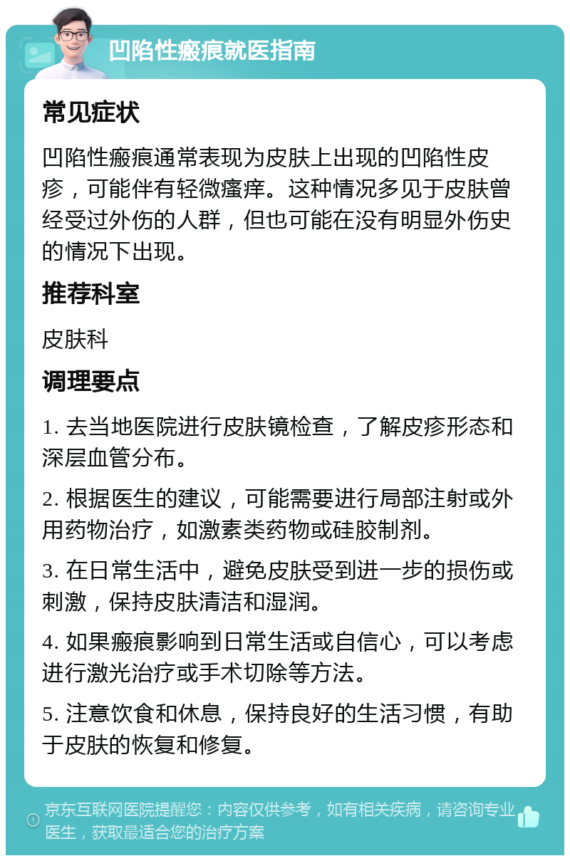 凹陷性瘢痕就医指南 常见症状 凹陷性瘢痕通常表现为皮肤上出现的凹陷性皮疹，可能伴有轻微瘙痒。这种情况多见于皮肤曾经受过外伤的人群，但也可能在没有明显外伤史的情况下出现。 推荐科室 皮肤科 调理要点 1. 去当地医院进行皮肤镜检查，了解皮疹形态和深层血管分布。 2. 根据医生的建议，可能需要进行局部注射或外用药物治疗，如激素类药物或硅胶制剂。 3. 在日常生活中，避免皮肤受到进一步的损伤或刺激，保持皮肤清洁和湿润。 4. 如果瘢痕影响到日常生活或自信心，可以考虑进行激光治疗或手术切除等方法。 5. 注意饮食和休息，保持良好的生活习惯，有助于皮肤的恢复和修复。