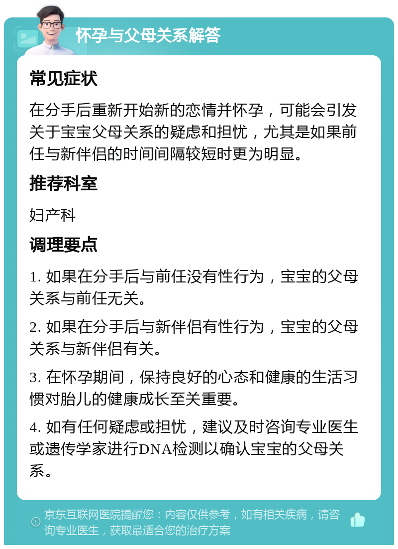 怀孕与父母关系解答 常见症状 在分手后重新开始新的恋情并怀孕，可能会引发关于宝宝父母关系的疑虑和担忧，尤其是如果前任与新伴侣的时间间隔较短时更为明显。 推荐科室 妇产科 调理要点 1. 如果在分手后与前任没有性行为，宝宝的父母关系与前任无关。 2. 如果在分手后与新伴侣有性行为，宝宝的父母关系与新伴侣有关。 3. 在怀孕期间，保持良好的心态和健康的生活习惯对胎儿的健康成长至关重要。 4. 如有任何疑虑或担忧，建议及时咨询专业医生或遗传学家进行DNA检测以确认宝宝的父母关系。