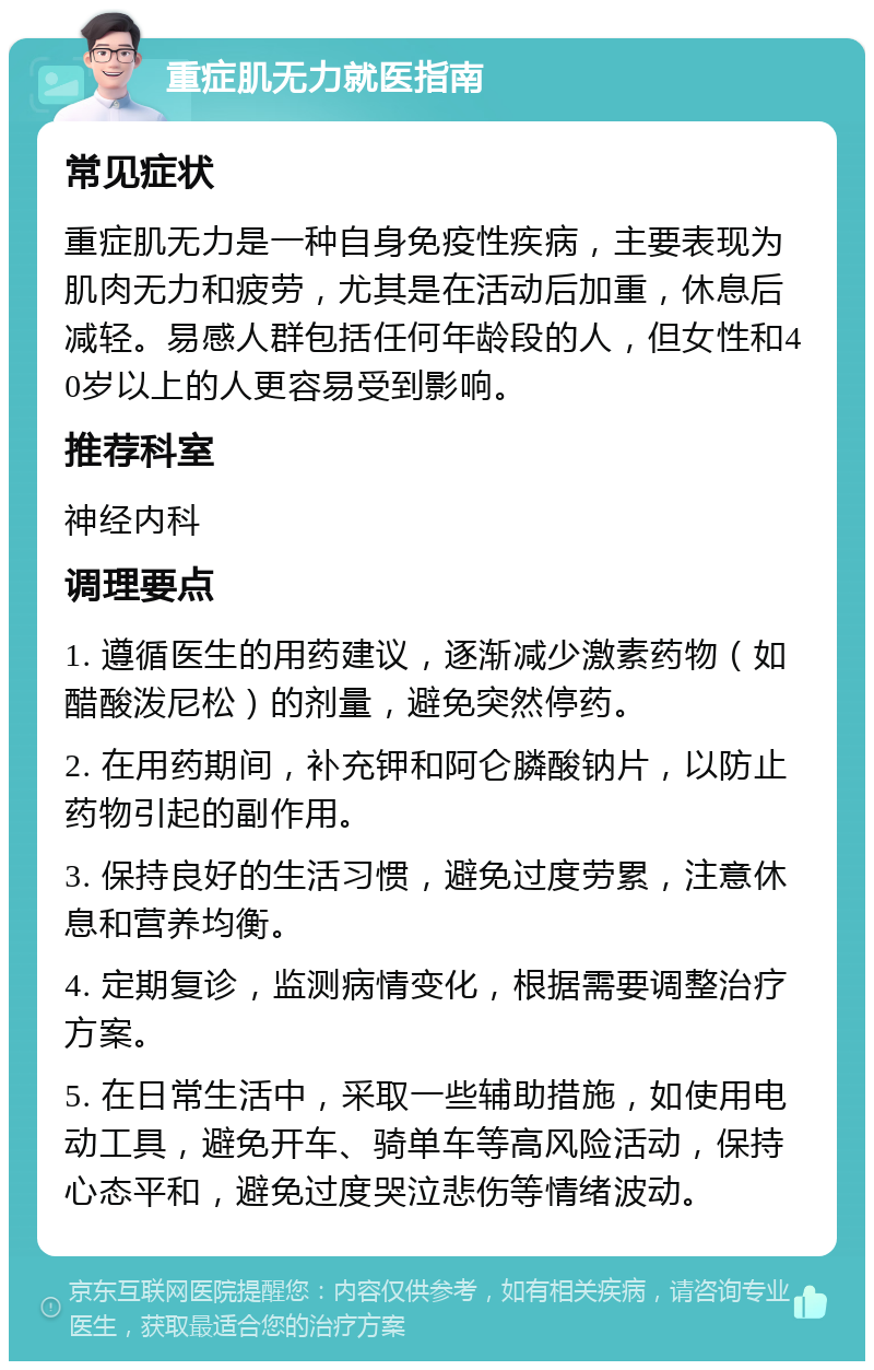 重症肌无力就医指南 常见症状 重症肌无力是一种自身免疫性疾病，主要表现为肌肉无力和疲劳，尤其是在活动后加重，休息后减轻。易感人群包括任何年龄段的人，但女性和40岁以上的人更容易受到影响。 推荐科室 神经内科 调理要点 1. 遵循医生的用药建议，逐渐减少激素药物（如醋酸泼尼松）的剂量，避免突然停药。 2. 在用药期间，补充钾和阿仑膦酸钠片，以防止药物引起的副作用。 3. 保持良好的生活习惯，避免过度劳累，注意休息和营养均衡。 4. 定期复诊，监测病情变化，根据需要调整治疗方案。 5. 在日常生活中，采取一些辅助措施，如使用电动工具，避免开车、骑单车等高风险活动，保持心态平和，避免过度哭泣悲伤等情绪波动。