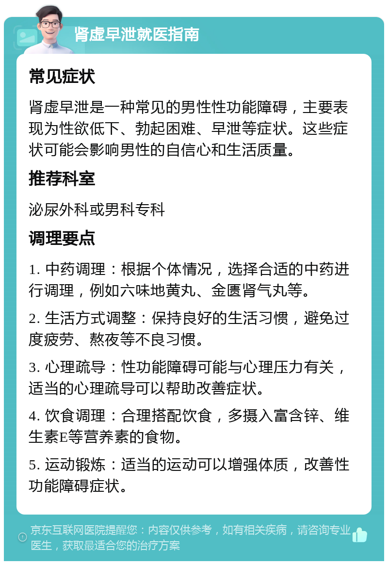 肾虚早泄就医指南 常见症状 肾虚早泄是一种常见的男性性功能障碍，主要表现为性欲低下、勃起困难、早泄等症状。这些症状可能会影响男性的自信心和生活质量。 推荐科室 泌尿外科或男科专科 调理要点 1. 中药调理：根据个体情况，选择合适的中药进行调理，例如六味地黄丸、金匮肾气丸等。 2. 生活方式调整：保持良好的生活习惯，避免过度疲劳、熬夜等不良习惯。 3. 心理疏导：性功能障碍可能与心理压力有关，适当的心理疏导可以帮助改善症状。 4. 饮食调理：合理搭配饮食，多摄入富含锌、维生素E等营养素的食物。 5. 运动锻炼：适当的运动可以增强体质，改善性功能障碍症状。