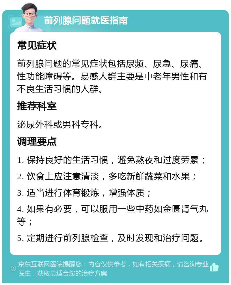 前列腺问题就医指南 常见症状 前列腺问题的常见症状包括尿频、尿急、尿痛、性功能障碍等。易感人群主要是中老年男性和有不良生活习惯的人群。 推荐科室 泌尿外科或男科专科。 调理要点 1. 保持良好的生活习惯，避免熬夜和过度劳累； 2. 饮食上应注意清淡，多吃新鲜蔬菜和水果； 3. 适当进行体育锻炼，增强体质； 4. 如果有必要，可以服用一些中药如金匮肾气丸等； 5. 定期进行前列腺检查，及时发现和治疗问题。