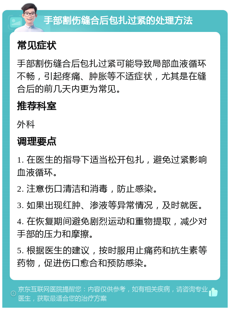 手部割伤缝合后包扎过紧的处理方法 常见症状 手部割伤缝合后包扎过紧可能导致局部血液循环不畅，引起疼痛、肿胀等不适症状，尤其是在缝合后的前几天内更为常见。 推荐科室 外科 调理要点 1. 在医生的指导下适当松开包扎，避免过紧影响血液循环。 2. 注意伤口清洁和消毒，防止感染。 3. 如果出现红肿、渗液等异常情况，及时就医。 4. 在恢复期间避免剧烈运动和重物提取，减少对手部的压力和摩擦。 5. 根据医生的建议，按时服用止痛药和抗生素等药物，促进伤口愈合和预防感染。