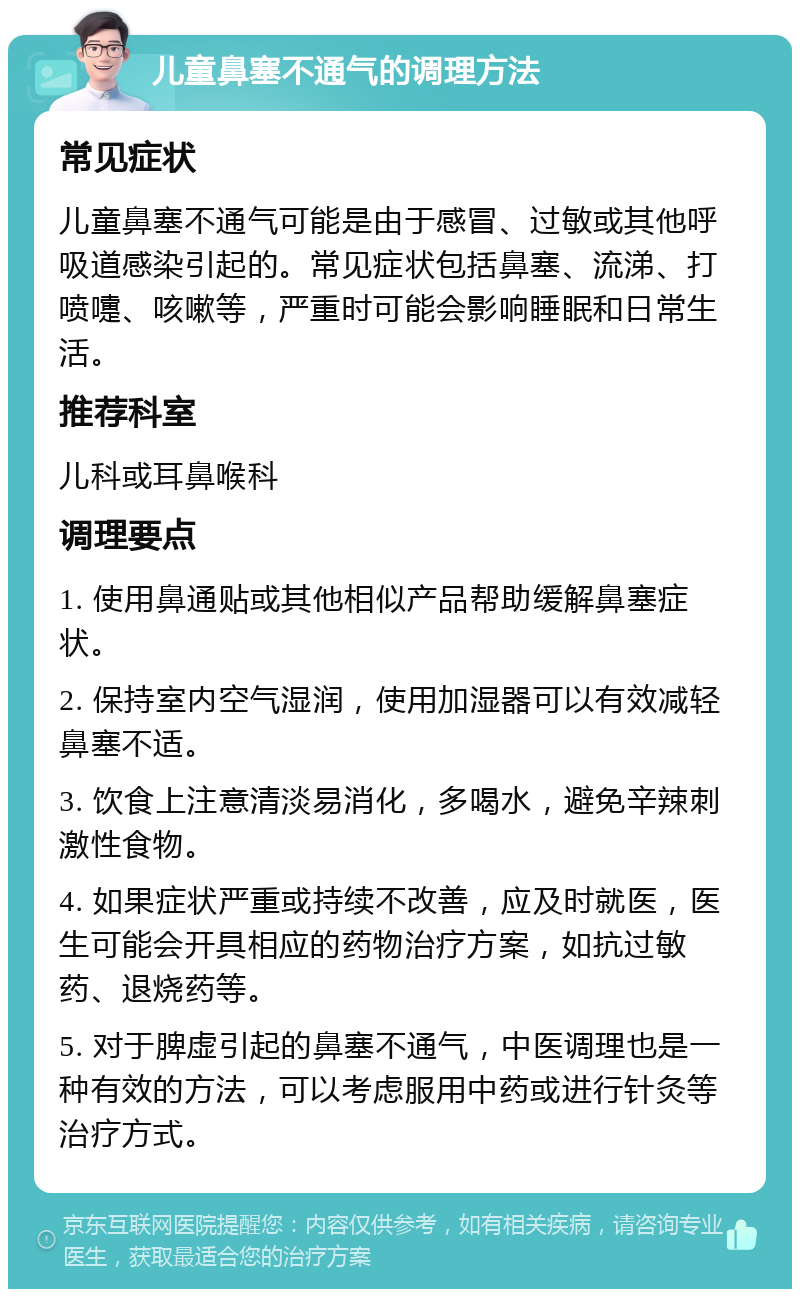 儿童鼻塞不通气的调理方法 常见症状 儿童鼻塞不通气可能是由于感冒、过敏或其他呼吸道感染引起的。常见症状包括鼻塞、流涕、打喷嚏、咳嗽等，严重时可能会影响睡眠和日常生活。 推荐科室 儿科或耳鼻喉科 调理要点 1. 使用鼻通贴或其他相似产品帮助缓解鼻塞症状。 2. 保持室内空气湿润，使用加湿器可以有效减轻鼻塞不适。 3. 饮食上注意清淡易消化，多喝水，避免辛辣刺激性食物。 4. 如果症状严重或持续不改善，应及时就医，医生可能会开具相应的药物治疗方案，如抗过敏药、退烧药等。 5. 对于脾虚引起的鼻塞不通气，中医调理也是一种有效的方法，可以考虑服用中药或进行针灸等治疗方式。