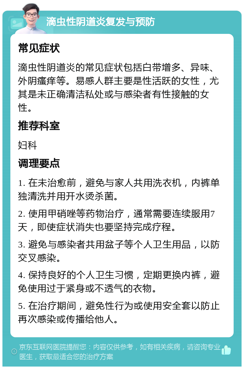 滴虫性阴道炎复发与预防 常见症状 滴虫性阴道炎的常见症状包括白带增多、异味、外阴瘙痒等。易感人群主要是性活跃的女性，尤其是未正确清洁私处或与感染者有性接触的女性。 推荐科室 妇科 调理要点 1. 在未治愈前，避免与家人共用洗衣机，内裤单独清洗并用开水烫杀菌。 2. 使用甲硝唑等药物治疗，通常需要连续服用7天，即使症状消失也要坚持完成疗程。 3. 避免与感染者共用盆子等个人卫生用品，以防交叉感染。 4. 保持良好的个人卫生习惯，定期更换内裤，避免使用过于紧身或不透气的衣物。 5. 在治疗期间，避免性行为或使用安全套以防止再次感染或传播给他人。