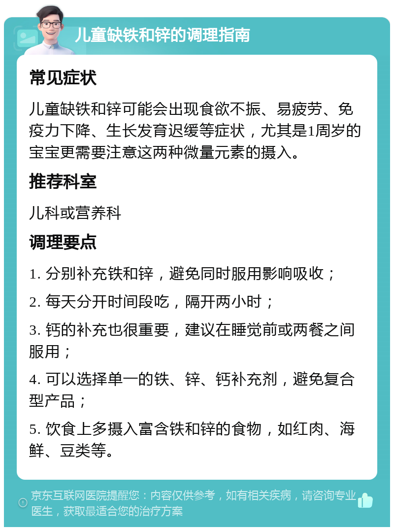 儿童缺铁和锌的调理指南 常见症状 儿童缺铁和锌可能会出现食欲不振、易疲劳、免疫力下降、生长发育迟缓等症状，尤其是1周岁的宝宝更需要注意这两种微量元素的摄入。 推荐科室 儿科或营养科 调理要点 1. 分别补充铁和锌，避免同时服用影响吸收； 2. 每天分开时间段吃，隔开两小时； 3. 钙的补充也很重要，建议在睡觉前或两餐之间服用； 4. 可以选择单一的铁、锌、钙补充剂，避免复合型产品； 5. 饮食上多摄入富含铁和锌的食物，如红肉、海鲜、豆类等。