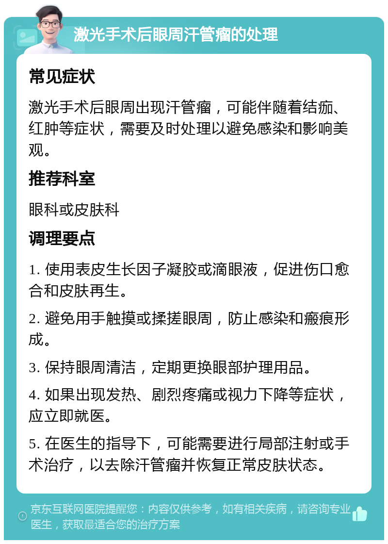 激光手术后眼周汗管瘤的处理 常见症状 激光手术后眼周出现汗管瘤，可能伴随着结痂、红肿等症状，需要及时处理以避免感染和影响美观。 推荐科室 眼科或皮肤科 调理要点 1. 使用表皮生长因子凝胶或滴眼液，促进伤口愈合和皮肤再生。 2. 避免用手触摸或揉搓眼周，防止感染和瘢痕形成。 3. 保持眼周清洁，定期更换眼部护理用品。 4. 如果出现发热、剧烈疼痛或视力下降等症状，应立即就医。 5. 在医生的指导下，可能需要进行局部注射或手术治疗，以去除汗管瘤并恢复正常皮肤状态。