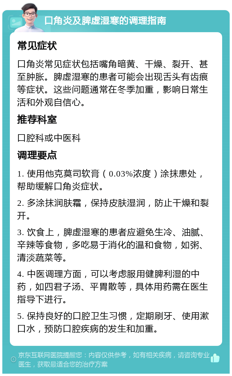 口角炎及脾虚湿寒的调理指南 常见症状 口角炎常见症状包括嘴角暗黄、干燥、裂开、甚至肿胀。脾虚湿寒的患者可能会出现舌头有齿痕等症状。这些问题通常在冬季加重，影响日常生活和外观自信心。 推荐科室 口腔科或中医科 调理要点 1. 使用他克莫司软膏（0.03%浓度）涂抹患处，帮助缓解口角炎症状。 2. 多涂抹润肤霜，保持皮肤湿润，防止干燥和裂开。 3. 饮食上，脾虚湿寒的患者应避免生冷、油腻、辛辣等食物，多吃易于消化的温和食物，如粥、清淡蔬菜等。 4. 中医调理方面，可以考虑服用健脾利湿的中药，如四君子汤、平胃散等，具体用药需在医生指导下进行。 5. 保持良好的口腔卫生习惯，定期刷牙、使用漱口水，预防口腔疾病的发生和加重。