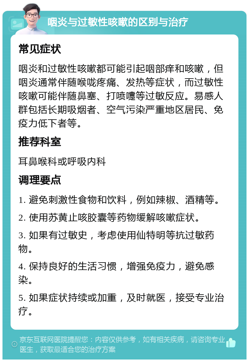 咽炎与过敏性咳嗽的区别与治疗 常见症状 咽炎和过敏性咳嗽都可能引起咽部痒和咳嗽，但咽炎通常伴随喉咙疼痛、发热等症状，而过敏性咳嗽可能伴随鼻塞、打喷嚏等过敏反应。易感人群包括长期吸烟者、空气污染严重地区居民、免疫力低下者等。 推荐科室 耳鼻喉科或呼吸内科 调理要点 1. 避免刺激性食物和饮料，例如辣椒、酒精等。 2. 使用苏黄止咳胶囊等药物缓解咳嗽症状。 3. 如果有过敏史，考虑使用仙特明等抗过敏药物。 4. 保持良好的生活习惯，增强免疫力，避免感染。 5. 如果症状持续或加重，及时就医，接受专业治疗。