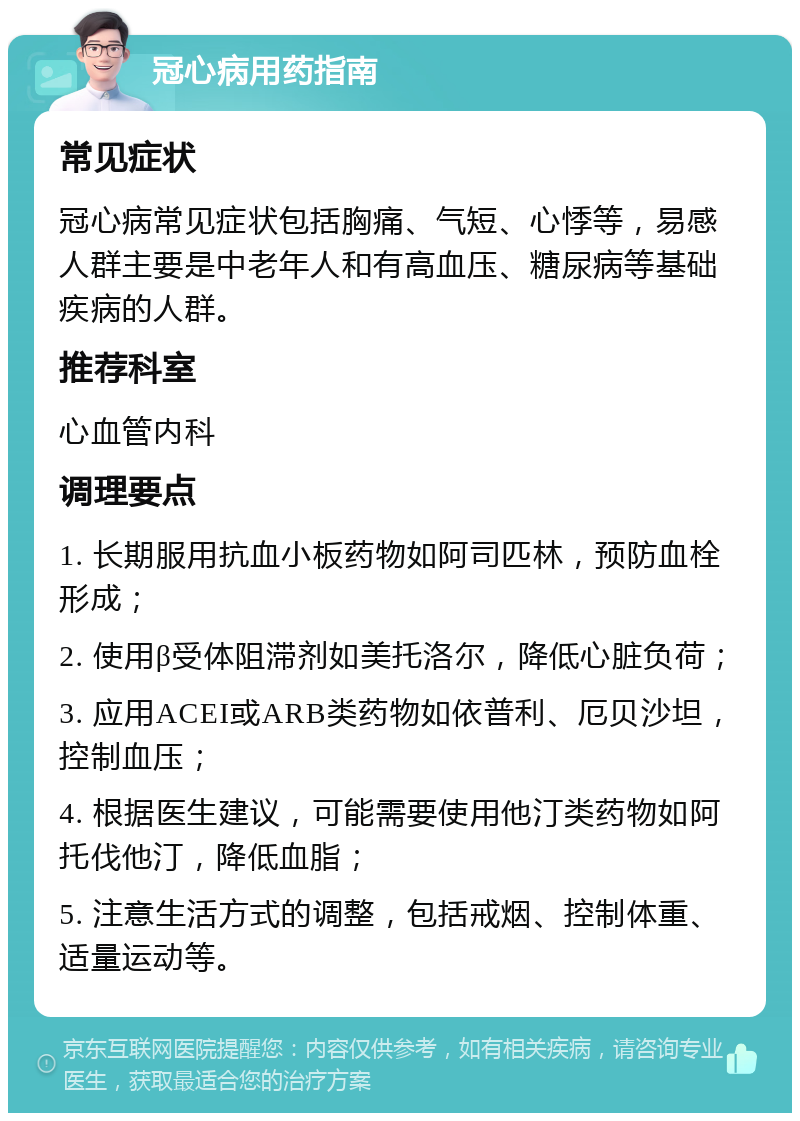 冠心病用药指南 常见症状 冠心病常见症状包括胸痛、气短、心悸等，易感人群主要是中老年人和有高血压、糖尿病等基础疾病的人群。 推荐科室 心血管内科 调理要点 1. 长期服用抗血小板药物如阿司匹林，预防血栓形成； 2. 使用β受体阻滞剂如美托洛尔，降低心脏负荷； 3. 应用ACEI或ARB类药物如依普利、厄贝沙坦，控制血压； 4. 根据医生建议，可能需要使用他汀类药物如阿托伐他汀，降低血脂； 5. 注意生活方式的调整，包括戒烟、控制体重、适量运动等。