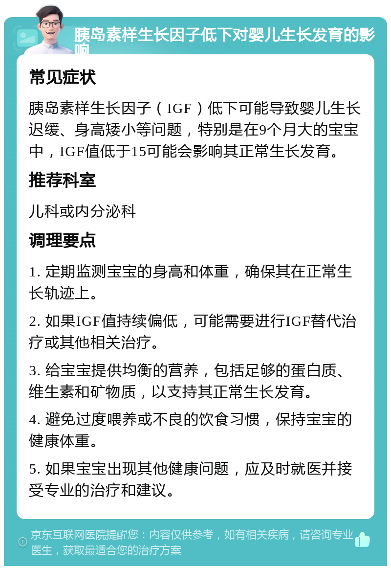 胰岛素样生长因子低下对婴儿生长发育的影响 常见症状 胰岛素样生长因子（IGF）低下可能导致婴儿生长迟缓、身高矮小等问题，特别是在9个月大的宝宝中，IGF值低于15可能会影响其正常生长发育。 推荐科室 儿科或内分泌科 调理要点 1. 定期监测宝宝的身高和体重，确保其在正常生长轨迹上。 2. 如果IGF值持续偏低，可能需要进行IGF替代治疗或其他相关治疗。 3. 给宝宝提供均衡的营养，包括足够的蛋白质、维生素和矿物质，以支持其正常生长发育。 4. 避免过度喂养或不良的饮食习惯，保持宝宝的健康体重。 5. 如果宝宝出现其他健康问题，应及时就医并接受专业的治疗和建议。