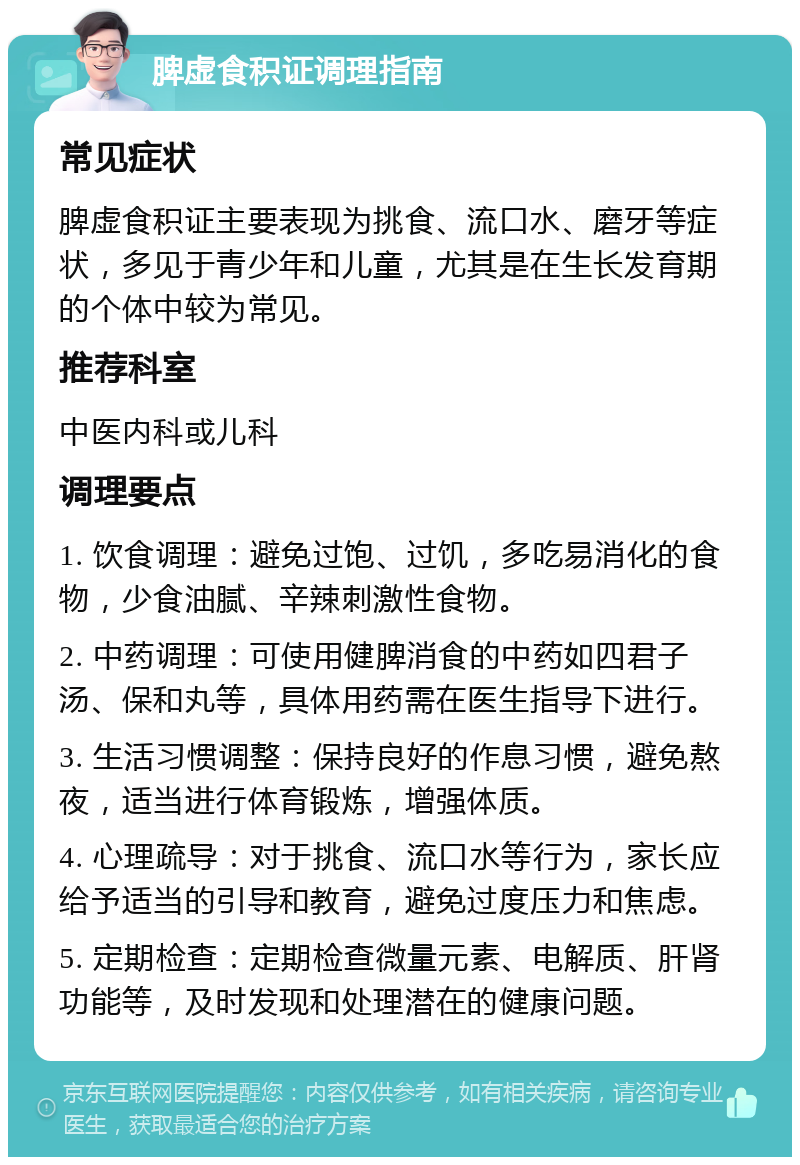 脾虚食积证调理指南 常见症状 脾虚食积证主要表现为挑食、流口水、磨牙等症状，多见于青少年和儿童，尤其是在生长发育期的个体中较为常见。 推荐科室 中医内科或儿科 调理要点 1. 饮食调理：避免过饱、过饥，多吃易消化的食物，少食油腻、辛辣刺激性食物。 2. 中药调理：可使用健脾消食的中药如四君子汤、保和丸等，具体用药需在医生指导下进行。 3. 生活习惯调整：保持良好的作息习惯，避免熬夜，适当进行体育锻炼，增强体质。 4. 心理疏导：对于挑食、流口水等行为，家长应给予适当的引导和教育，避免过度压力和焦虑。 5. 定期检查：定期检查微量元素、电解质、肝肾功能等，及时发现和处理潜在的健康问题。