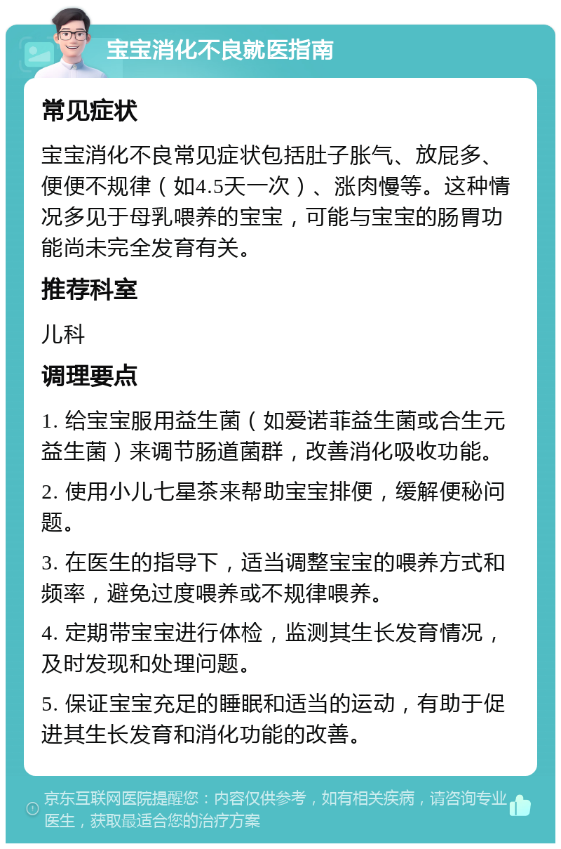 宝宝消化不良就医指南 常见症状 宝宝消化不良常见症状包括肚子胀气、放屁多、便便不规律（如4.5天一次）、涨肉慢等。这种情况多见于母乳喂养的宝宝，可能与宝宝的肠胃功能尚未完全发育有关。 推荐科室 儿科 调理要点 1. 给宝宝服用益生菌（如爱诺菲益生菌或合生元益生菌）来调节肠道菌群，改善消化吸收功能。 2. 使用小儿七星茶来帮助宝宝排便，缓解便秘问题。 3. 在医生的指导下，适当调整宝宝的喂养方式和频率，避免过度喂养或不规律喂养。 4. 定期带宝宝进行体检，监测其生长发育情况，及时发现和处理问题。 5. 保证宝宝充足的睡眠和适当的运动，有助于促进其生长发育和消化功能的改善。