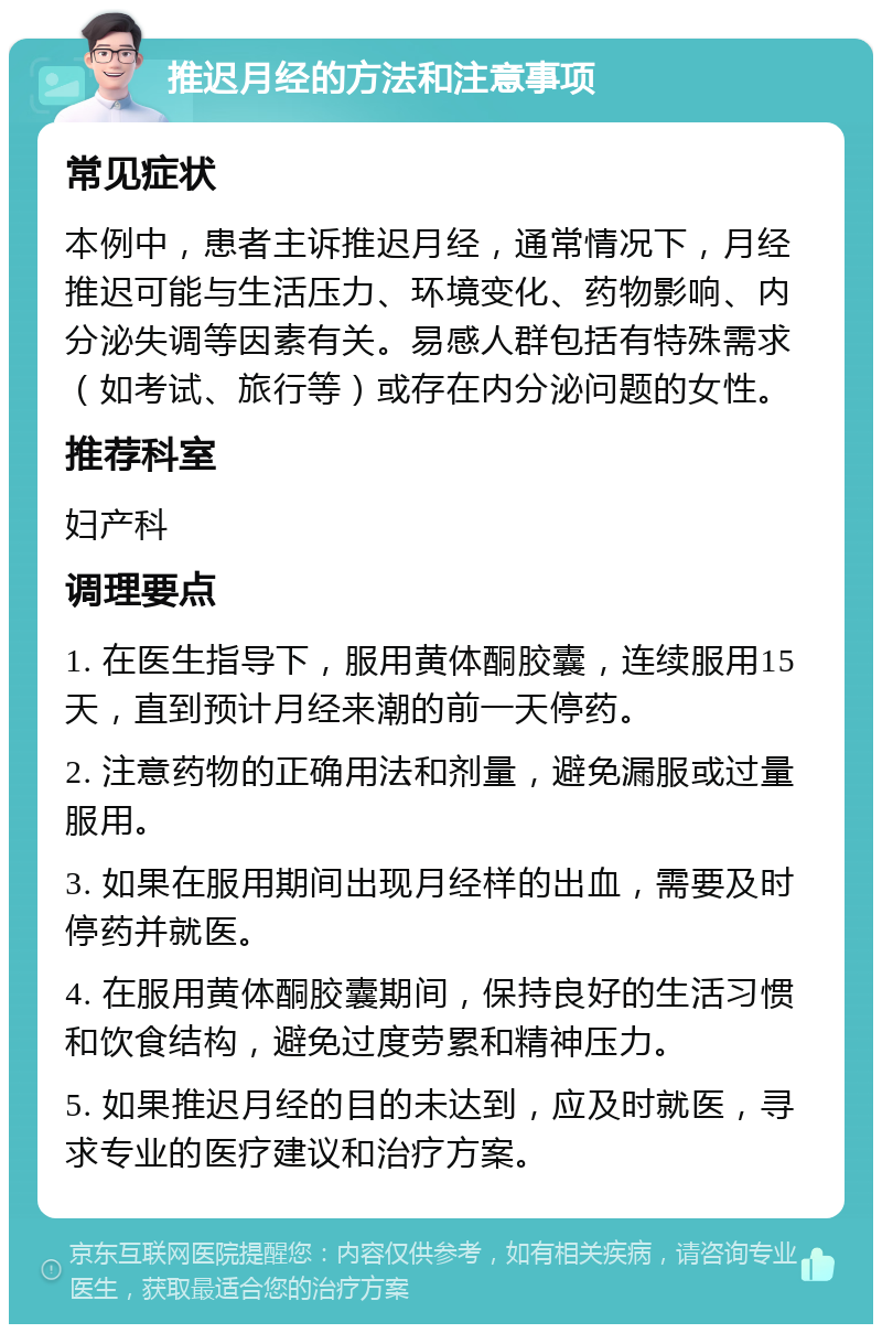 推迟月经的方法和注意事项 常见症状 本例中，患者主诉推迟月经，通常情况下，月经推迟可能与生活压力、环境变化、药物影响、内分泌失调等因素有关。易感人群包括有特殊需求（如考试、旅行等）或存在内分泌问题的女性。 推荐科室 妇产科 调理要点 1. 在医生指导下，服用黄体酮胶囊，连续服用15天，直到预计月经来潮的前一天停药。 2. 注意药物的正确用法和剂量，避免漏服或过量服用。 3. 如果在服用期间出现月经样的出血，需要及时停药并就医。 4. 在服用黄体酮胶囊期间，保持良好的生活习惯和饮食结构，避免过度劳累和精神压力。 5. 如果推迟月经的目的未达到，应及时就医，寻求专业的医疗建议和治疗方案。