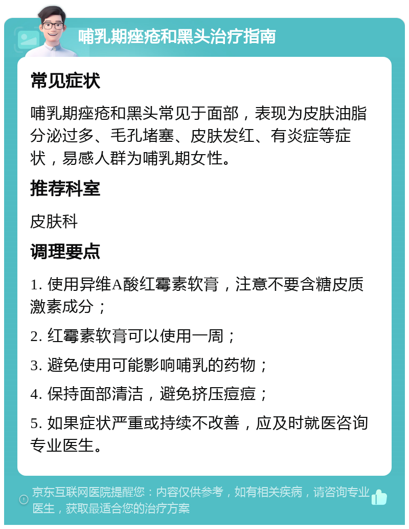 哺乳期痤疮和黑头治疗指南 常见症状 哺乳期痤疮和黑头常见于面部，表现为皮肤油脂分泌过多、毛孔堵塞、皮肤发红、有炎症等症状，易感人群为哺乳期女性。 推荐科室 皮肤科 调理要点 1. 使用异维A酸红霉素软膏，注意不要含糖皮质激素成分； 2. 红霉素软膏可以使用一周； 3. 避免使用可能影响哺乳的药物； 4. 保持面部清洁，避免挤压痘痘； 5. 如果症状严重或持续不改善，应及时就医咨询专业医生。