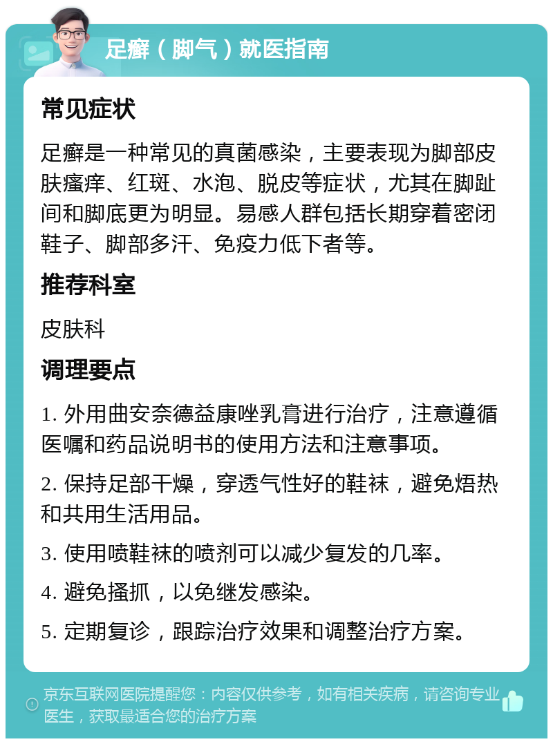 足癣（脚气）就医指南 常见症状 足癣是一种常见的真菌感染，主要表现为脚部皮肤瘙痒、红斑、水泡、脱皮等症状，尤其在脚趾间和脚底更为明显。易感人群包括长期穿着密闭鞋子、脚部多汗、免疫力低下者等。 推荐科室 皮肤科 调理要点 1. 外用曲安奈德益康唑乳膏进行治疗，注意遵循医嘱和药品说明书的使用方法和注意事项。 2. 保持足部干燥，穿透气性好的鞋袜，避免焐热和共用生活用品。 3. 使用喷鞋袜的喷剂可以减少复发的几率。 4. 避免搔抓，以免继发感染。 5. 定期复诊，跟踪治疗效果和调整治疗方案。