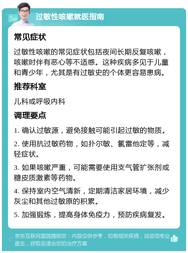 过敏性咳嗽就医指南 常见症状 过敏性咳嗽的常见症状包括夜间长期反复咳嗽，咳嗽时伴有恶心等不适感。这种疾病多见于儿童和青少年，尤其是有过敏史的个体更容易患病。 推荐科室 儿科或呼吸内科 调理要点 1. 确认过敏源，避免接触可能引起过敏的物质。 2. 使用抗过敏药物，如扑尔敏、氯雷他定等，减轻症状。 3. 如果咳嗽严重，可能需要使用支气管扩张剂或糖皮质激素等药物。 4. 保持室内空气清新，定期清洁家居环境，减少灰尘和其他过敏原的积累。 5. 加强锻炼，提高身体免疫力，预防疾病复发。