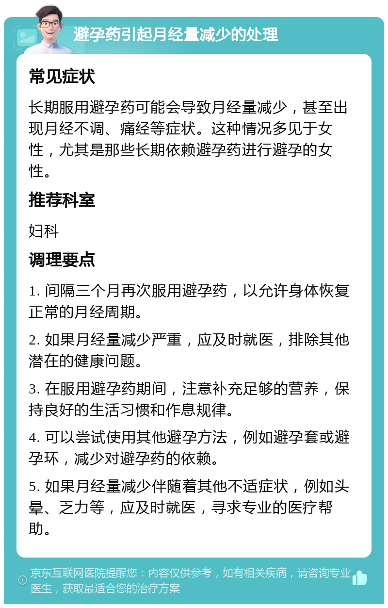 避孕药引起月经量减少的处理 常见症状 长期服用避孕药可能会导致月经量减少，甚至出现月经不调、痛经等症状。这种情况多见于女性，尤其是那些长期依赖避孕药进行避孕的女性。 推荐科室 妇科 调理要点 1. 间隔三个月再次服用避孕药，以允许身体恢复正常的月经周期。 2. 如果月经量减少严重，应及时就医，排除其他潜在的健康问题。 3. 在服用避孕药期间，注意补充足够的营养，保持良好的生活习惯和作息规律。 4. 可以尝试使用其他避孕方法，例如避孕套或避孕环，减少对避孕药的依赖。 5. 如果月经量减少伴随着其他不适症状，例如头晕、乏力等，应及时就医，寻求专业的医疗帮助。