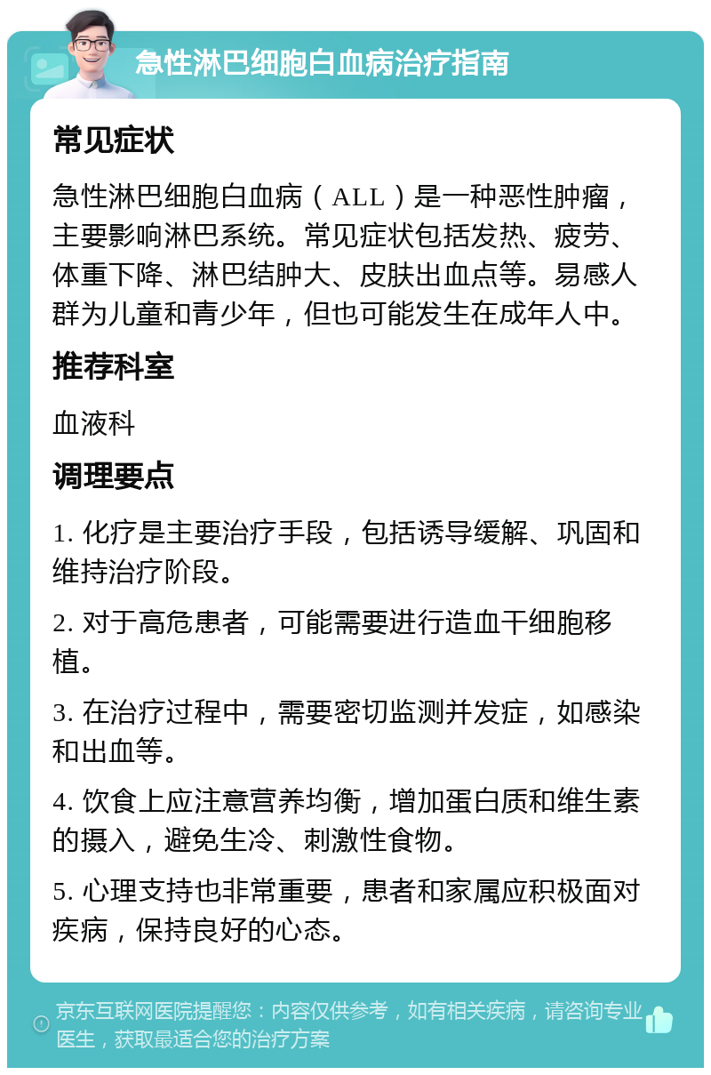 急性淋巴细胞白血病治疗指南 常见症状 急性淋巴细胞白血病（ALL）是一种恶性肿瘤，主要影响淋巴系统。常见症状包括发热、疲劳、体重下降、淋巴结肿大、皮肤出血点等。易感人群为儿童和青少年，但也可能发生在成年人中。 推荐科室 血液科 调理要点 1. 化疗是主要治疗手段，包括诱导缓解、巩固和维持治疗阶段。 2. 对于高危患者，可能需要进行造血干细胞移植。 3. 在治疗过程中，需要密切监测并发症，如感染和出血等。 4. 饮食上应注意营养均衡，增加蛋白质和维生素的摄入，避免生冷、刺激性食物。 5. 心理支持也非常重要，患者和家属应积极面对疾病，保持良好的心态。