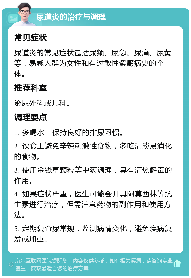 尿道炎的治疗与调理 常见症状 尿道炎的常见症状包括尿频、尿急、尿痛、尿黄等，易感人群为女性和有过敏性紫癜病史的个体。 推荐科室 泌尿外科或儿科。 调理要点 1. 多喝水，保持良好的排尿习惯。 2. 饮食上避免辛辣刺激性食物，多吃清淡易消化的食物。 3. 使用金钱草颗粒等中药调理，具有清热解毒的作用。 4. 如果症状严重，医生可能会开具阿莫西林等抗生素进行治疗，但需注意药物的副作用和使用方法。 5. 定期复查尿常规，监测病情变化，避免疾病复发或加重。