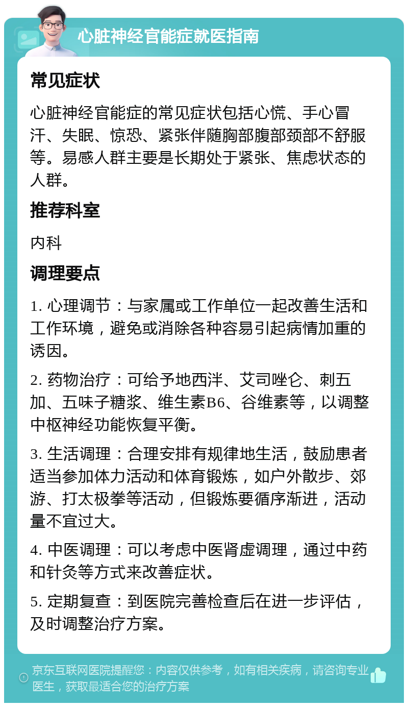 心脏神经官能症就医指南 常见症状 心脏神经官能症的常见症状包括心慌、手心冒汗、失眠、惊恐、紧张伴随胸部腹部颈部不舒服等。易感人群主要是长期处于紧张、焦虑状态的人群。 推荐科室 内科 调理要点 1. 心理调节：与家属或工作单位一起改善生活和工作环境，避免或消除各种容易引起病情加重的诱因。 2. 药物治疗：可给予地西泮、艾司唑仑、刺五加、五味子糖浆、维生素B6、谷维素等，以调整中枢神经功能恢复平衡。 3. 生活调理：合理安排有规律地生活，鼓励患者适当参加体力活动和体育锻炼，如户外散步、郊游、打太极拳等活动，但锻炼要循序渐进，活动量不宜过大。 4. 中医调理：可以考虑中医肾虚调理，通过中药和针灸等方式来改善症状。 5. 定期复查：到医院完善检查后在进一步评估，及时调整治疗方案。