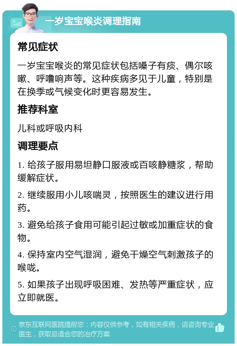 一岁宝宝喉炎调理指南 常见症状 一岁宝宝喉炎的常见症状包括嗓子有痰、偶尔咳嗽、呼噜响声等。这种疾病多见于儿童，特别是在换季或气候变化时更容易发生。 推荐科室 儿科或呼吸内科 调理要点 1. 给孩子服用易坦静口服液或百咳静糖浆，帮助缓解症状。 2. 继续服用小儿咳喘灵，按照医生的建议进行用药。 3. 避免给孩子食用可能引起过敏或加重症状的食物。 4. 保持室内空气湿润，避免干燥空气刺激孩子的喉咙。 5. 如果孩子出现呼吸困难、发热等严重症状，应立即就医。