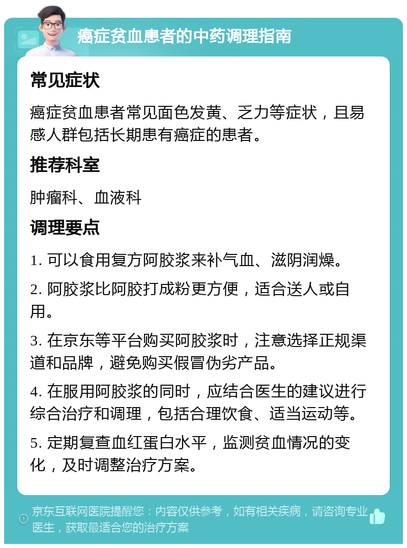 癌症贫血患者的中药调理指南 常见症状 癌症贫血患者常见面色发黄、乏力等症状，且易感人群包括长期患有癌症的患者。 推荐科室 肿瘤科、血液科 调理要点 1. 可以食用复方阿胶浆来补气血、滋阴润燥。 2. 阿胶浆比阿胶打成粉更方便，适合送人或自用。 3. 在京东等平台购买阿胶浆时，注意选择正规渠道和品牌，避免购买假冒伪劣产品。 4. 在服用阿胶浆的同时，应结合医生的建议进行综合治疗和调理，包括合理饮食、适当运动等。 5. 定期复查血红蛋白水平，监测贫血情况的变化，及时调整治疗方案。