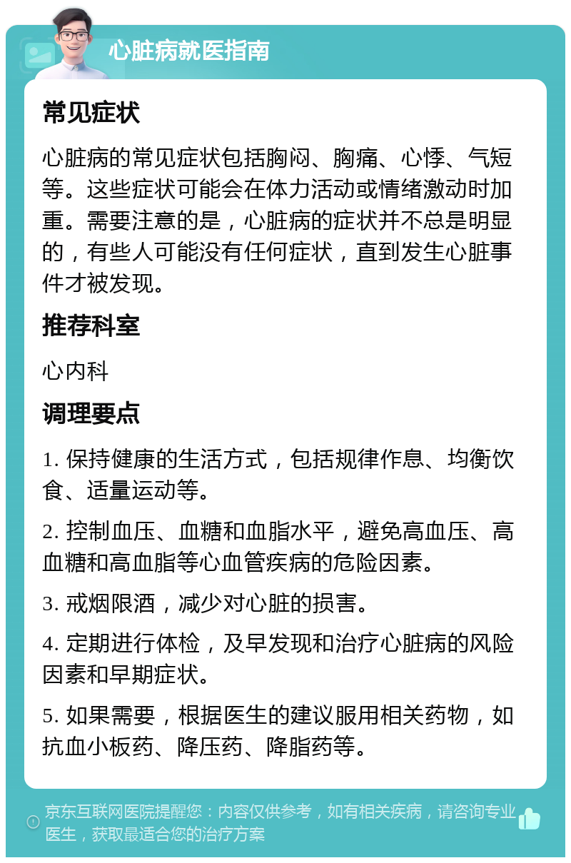 心脏病就医指南 常见症状 心脏病的常见症状包括胸闷、胸痛、心悸、气短等。这些症状可能会在体力活动或情绪激动时加重。需要注意的是，心脏病的症状并不总是明显的，有些人可能没有任何症状，直到发生心脏事件才被发现。 推荐科室 心内科 调理要点 1. 保持健康的生活方式，包括规律作息、均衡饮食、适量运动等。 2. 控制血压、血糖和血脂水平，避免高血压、高血糖和高血脂等心血管疾病的危险因素。 3. 戒烟限酒，减少对心脏的损害。 4. 定期进行体检，及早发现和治疗心脏病的风险因素和早期症状。 5. 如果需要，根据医生的建议服用相关药物，如抗血小板药、降压药、降脂药等。