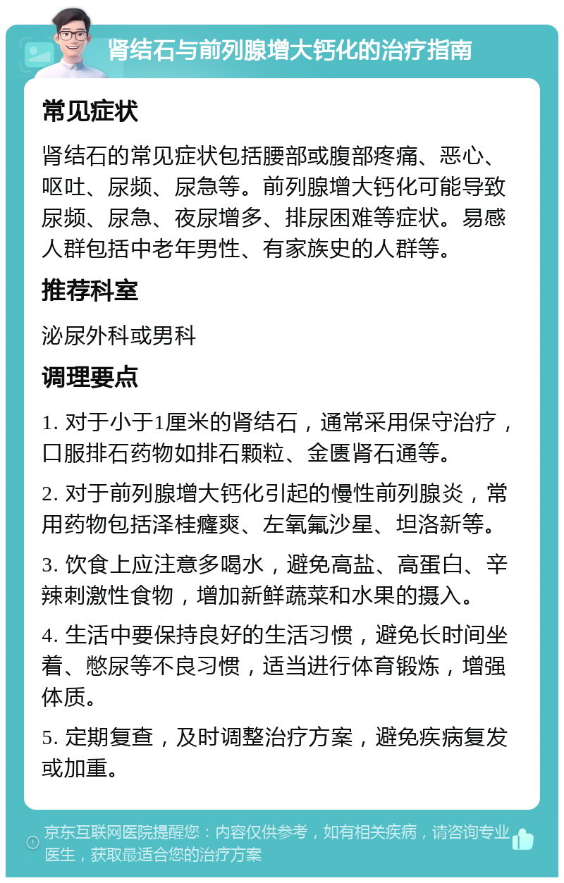 肾结石与前列腺增大钙化的治疗指南 常见症状 肾结石的常见症状包括腰部或腹部疼痛、恶心、呕吐、尿频、尿急等。前列腺增大钙化可能导致尿频、尿急、夜尿增多、排尿困难等症状。易感人群包括中老年男性、有家族史的人群等。 推荐科室 泌尿外科或男科 调理要点 1. 对于小于1厘米的肾结石，通常采用保守治疗，口服排石药物如排石颗粒、金匮肾石通等。 2. 对于前列腺增大钙化引起的慢性前列腺炎，常用药物包括泽桂癃爽、左氧氟沙星、坦洛新等。 3. 饮食上应注意多喝水，避免高盐、高蛋白、辛辣刺激性食物，增加新鲜蔬菜和水果的摄入。 4. 生活中要保持良好的生活习惯，避免长时间坐着、憋尿等不良习惯，适当进行体育锻炼，增强体质。 5. 定期复查，及时调整治疗方案，避免疾病复发或加重。